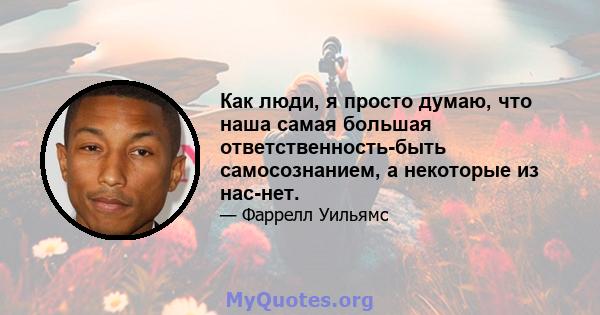 Как люди, я просто думаю, что наша самая большая ответственность-быть самосознанием, а некоторые из нас-нет.