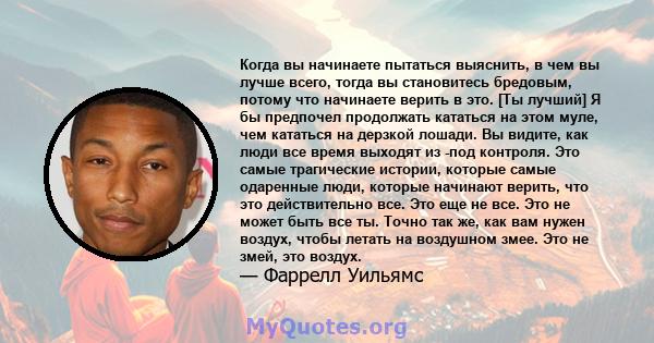 Когда вы начинаете пытаться выяснить, в чем вы лучше всего, тогда вы становитесь бредовым, потому что начинаете верить в это. [Ты лучший] Я бы предпочел продолжать кататься на этом муле, чем кататься на дерзкой лошади.