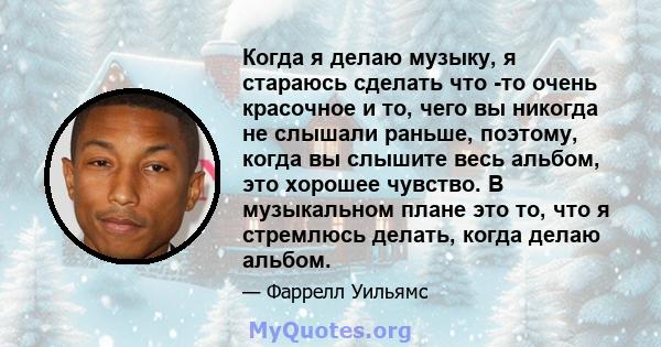 Когда я делаю музыку, я стараюсь сделать что -то очень красочное и то, чего вы никогда не слышали раньше, поэтому, когда вы слышите весь альбом, это хорошее чувство. В музыкальном плане это то, что я стремлюсь делать,