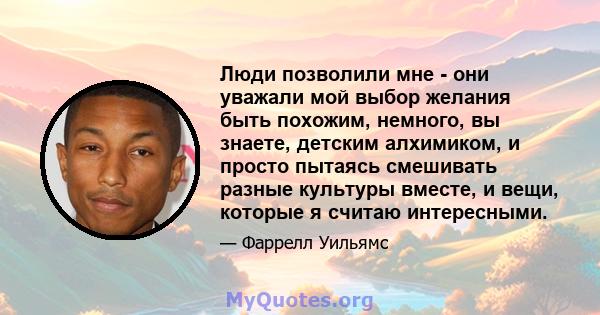 Люди позволили мне - они уважали мой выбор желания быть похожим, немного, вы знаете, детским алхимиком, и просто пытаясь смешивать разные культуры вместе, и вещи, которые я считаю интересными.