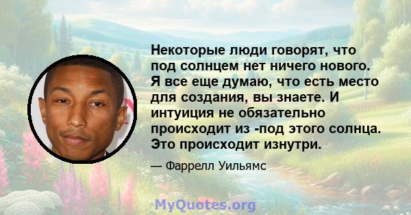 Некоторые люди говорят, что под солнцем нет ничего нового. Я все еще думаю, что есть место для создания, вы знаете. И интуиция не обязательно происходит из -под этого солнца. Это происходит изнутри.