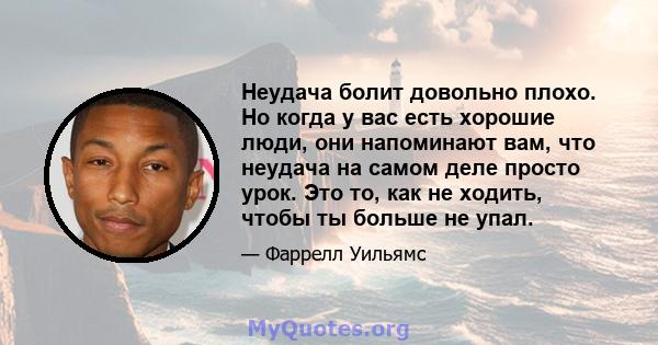 Неудача болит довольно плохо. Но когда у вас есть хорошие люди, они напоминают вам, что неудача на самом деле просто урок. Это то, как не ходить, чтобы ты больше не упал.