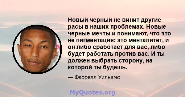 Новый черный не винит другие расы в наших проблемах. Новые черные мечты и понимают, что это не пигментация: это менталитет, и он либо сработает для вас, либо будет работать против вас. И ты должен выбрать сторону, на