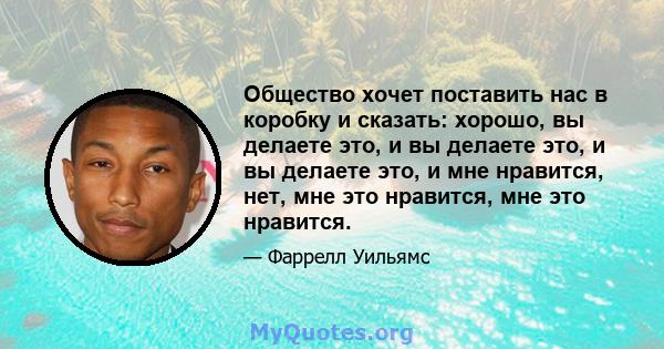 Общество хочет поставить нас в коробку и сказать: хорошо, вы делаете это, и вы делаете это, и вы делаете это, и мне нравится, нет, мне это нравится, мне это нравится.