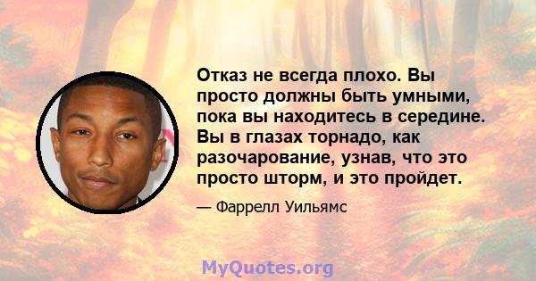 Отказ не всегда плохо. Вы просто должны быть умными, пока вы находитесь в середине. Вы в глазах торнадо, как разочарование, узнав, что это просто шторм, и это пройдет.