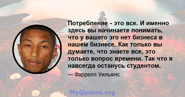 Потребление - это все. И именно здесь вы начинаете понимать, что у вашего эго нет бизнеса в нашем бизнесе. Как только вы думаете, что знаете все, это только вопрос времени. Так что я навсегда останусь студентом.