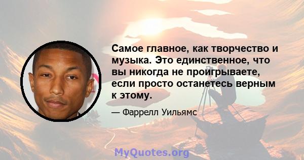 Самое главное, как творчество и музыка. Это единственное, что вы никогда не проигрываете, если просто останетесь верным к этому.