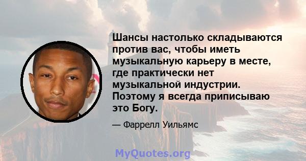 Шансы настолько складываются против вас, чтобы иметь музыкальную карьеру в месте, где практически нет музыкальной индустрии. Поэтому я всегда приписываю это Богу.