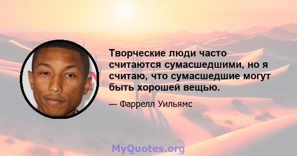 Творческие люди часто считаются сумасшедшими, но я считаю, что сумасшедшие могут быть хорошей вещью.