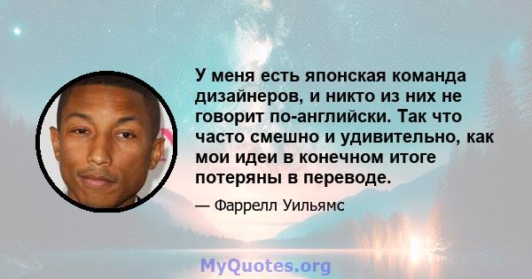 У меня есть японская команда дизайнеров, и никто из них не говорит по-английски. Так что часто смешно и удивительно, как мои идеи в конечном итоге потеряны в переводе.