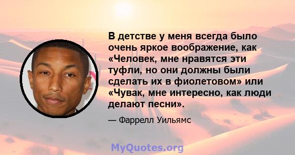 В детстве у меня всегда было очень яркое воображение, как «Человек, мне нравятся эти туфли, но они должны были сделать их в фиолетовом» или «Чувак, мне интересно, как люди делают песни».