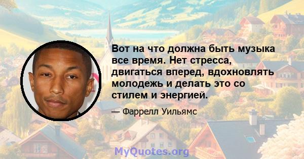 Вот на что должна быть музыка все время. Нет стресса, двигаться вперед, вдохновлять молодежь и делать это со стилем и энергией.