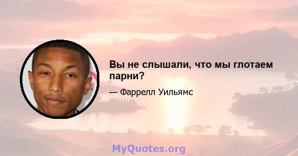 Вы не слышали, что мы глотаем парни?