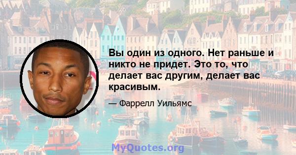 Вы один из одного. Нет раньше и никто не придет. Это то, что делает вас другим, делает вас красивым.