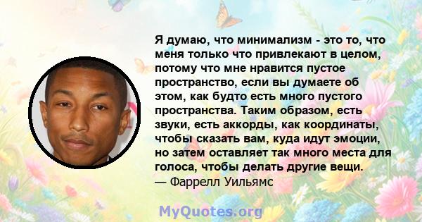 Я думаю, что минимализм - это то, что меня только что привлекают в целом, потому что мне нравится пустое пространство, если вы думаете об этом, как будто есть много пустого пространства. Таким образом, есть звуки, есть