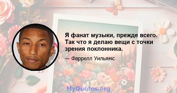 Я фанат музыки, прежде всего. Так что я делаю вещи с точки зрения поклонника.