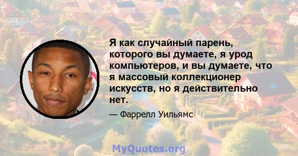 Я как случайный парень, которого вы думаете, я урод компьютеров, и вы думаете, что я массовый коллекционер искусств, но я действительно нет.