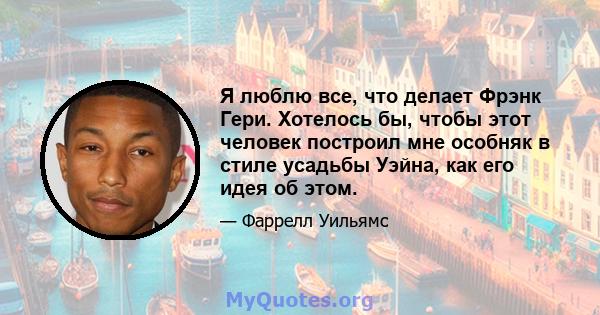 Я люблю все, что делает Фрэнк Гери. Хотелось бы, чтобы этот человек построил мне особняк в стиле усадьбы Уэйна, как его идея об этом.