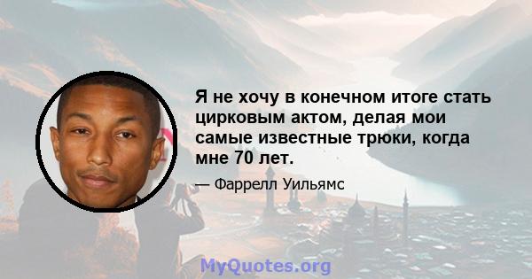 Я не хочу в конечном итоге стать цирковым актом, делая мои самые известные трюки, когда мне 70 лет.