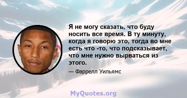 Я не могу сказать, что буду носить все время. В ту минуту, когда я говорю это, тогда во мне есть что -то, что подсказывает, что мне нужно вырваться из этого.