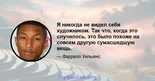 Я никогда не видел себя художником. Так что, когда это случилось, это было похоже на совсем другую сумасшедшую вещь.