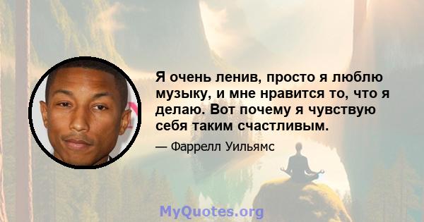 Я очень ленив, просто я люблю музыку, и мне нравится то, что я делаю. Вот почему я чувствую себя таким счастливым.