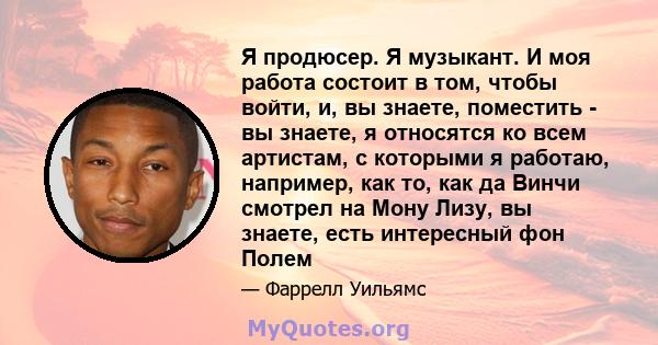 Я продюсер. Я музыкант. И моя работа состоит в том, чтобы войти, и, вы знаете, поместить - вы знаете, я относятся ко всем артистам, с которыми я работаю, например, как то, как да Винчи смотрел на Мону Лизу, вы знаете,