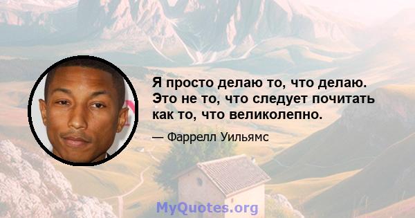 Я просто делаю то, что делаю. Это не то, что следует почитать как то, что великолепно.