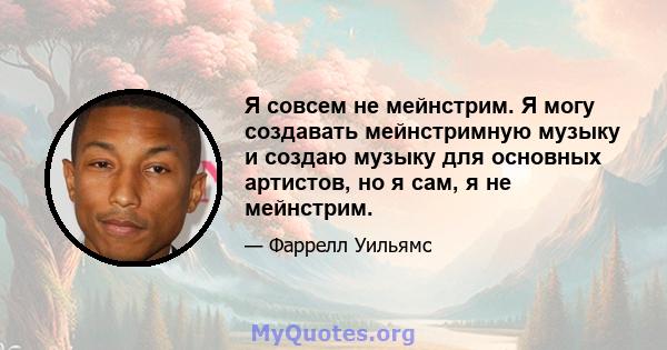 Я совсем не мейнстрим. Я могу создавать мейнстримную музыку и создаю музыку для основных артистов, но я сам, я не мейнстрим.