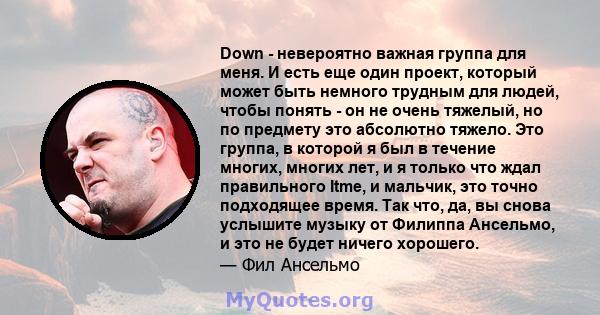 Down - невероятно важная группа для меня. И есть еще один проект, который может быть немного трудным для людей, чтобы понять - он не очень тяжелый, но по предмету это абсолютно тяжело. Это группа, в которой я был в