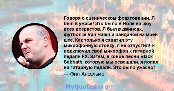 Говоря о сценическом фрахтовании. Я был в ужасе! Это было в Ноле на шоу всех возрастов. Я был в джинсах, футболке Van Halen и банданой на моей шее. Как только я схватил эту микрофонную стойку, я не отпустил! Я подключил 