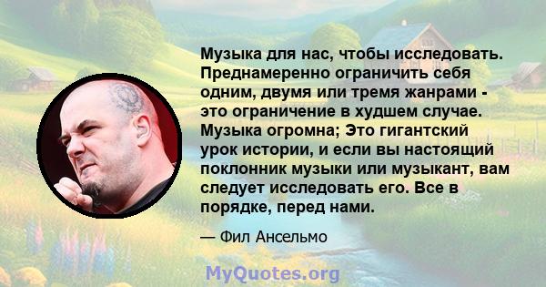 Музыка для нас, чтобы исследовать. Преднамеренно ограничить себя одним, двумя или тремя жанрами - это ограничение в худшем случае. Музыка огромна; Это гигантский урок истории, и если вы настоящий поклонник музыки или