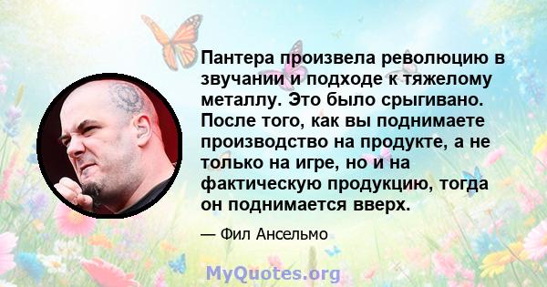 Пантера произвела революцию в звучании и подходе к тяжелому металлу. Это было срыгивано. После того, как вы поднимаете производство на продукте, а не только на игре, но и на фактическую продукцию, тогда он поднимается