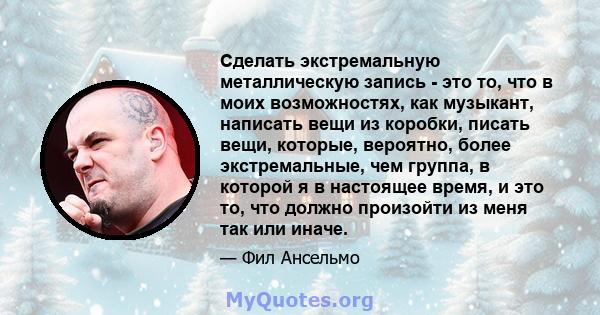 Сделать экстремальную металлическую запись - это то, что в моих возможностях, как музыкант, написать вещи из коробки, писать вещи, которые, вероятно, более экстремальные, чем группа, в которой я в настоящее время, и это 