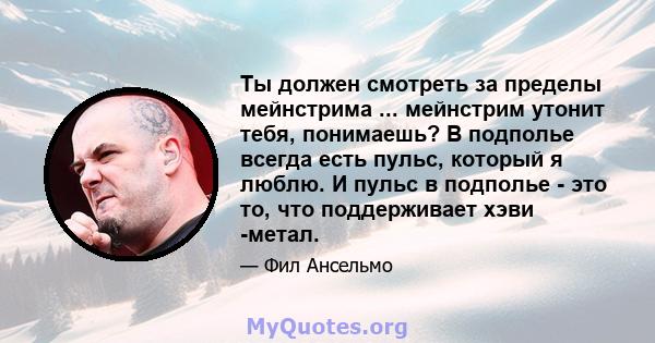 Ты должен смотреть за пределы мейнстрима ... мейнстрим утонит тебя, понимаешь? В подполье всегда есть пульс, который я люблю. И пульс в подполье - это то, что поддерживает хэви -метал.