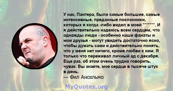 У нас, Пантера, были самые большие, самые интенсивные, преданные поклонники, которых я когда -либо видел в моей *******. И я действительно надеюсь всем сердцем, что однажды люди - особенно наши фанаты и мои друзья -