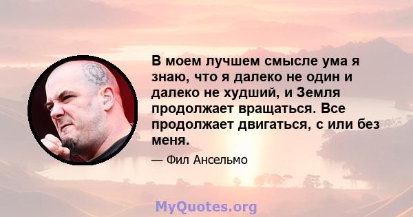 В моем лучшем смысле ума я знаю, что я далеко не один и далеко не худший, и Земля продолжает вращаться. Все продолжает двигаться, с или без меня.