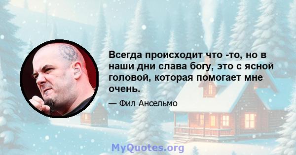 Всегда происходит что -то, но в наши дни слава богу, это с ясной головой, которая помогает мне очень.