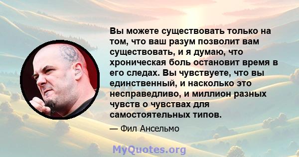 Вы можете существовать только на том, что ваш разум позволит вам существовать, и я думаю, что хроническая боль остановит время в его следах. Вы чувствуете, что вы единственный, и насколько это несправедливо, и миллион