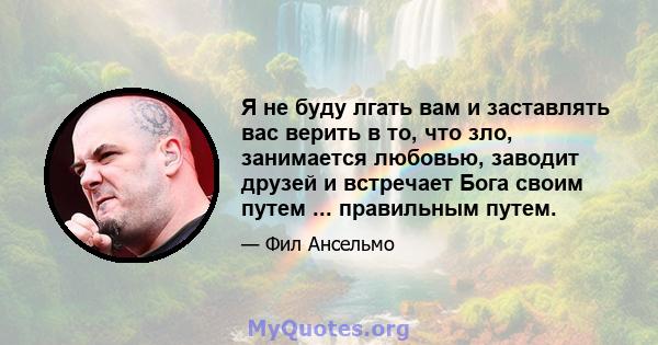 Я не буду лгать вам и заставлять вас верить в то, что зло, занимается любовью, заводит друзей и встречает Бога своим путем ... правильным путем.