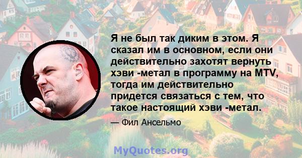 Я не был так диким в этом. Я сказал им в основном, если они действительно захотят вернуть хэви -метал в программу на MTV, тогда им действительно придется связаться с тем, что такое настоящий хэви -метал.