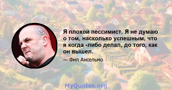 Я плохой пессимист. Я не думаю о том, насколько успешным, что я когда -либо делал, до того, как он вышел.