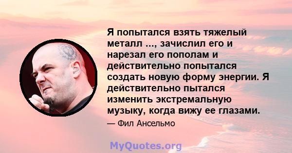 Я попытался взять тяжелый металл ..., зачислил его и нарезал его пополам и действительно попытался создать новую форму энергии. Я действительно пытался изменить экстремальную музыку, когда вижу ее глазами.