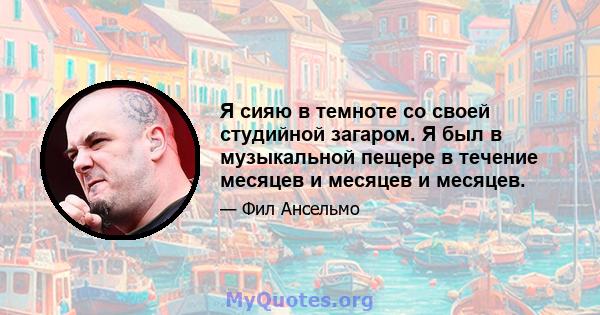 Я сияю в темноте со своей студийной загаром. Я был в музыкальной пещере в течение месяцев и месяцев и месяцев.