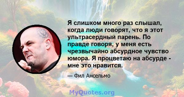 Я слишком много раз слышал, когда люди говорят, что я этот ультрасердный парень. По правде говоря, у меня есть чрезвычайно абсурдное чувство юмора. Я процветаю на абсурде - мне это нравится.