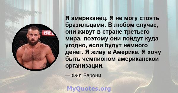 Я американец. Я не могу стоять бразильцами. В любом случае, они живут в стране третьего мира, поэтому они пойдут куда угодно, если будут немного денег. Я живу в Америке. Я хочу быть чемпионом американской организации.