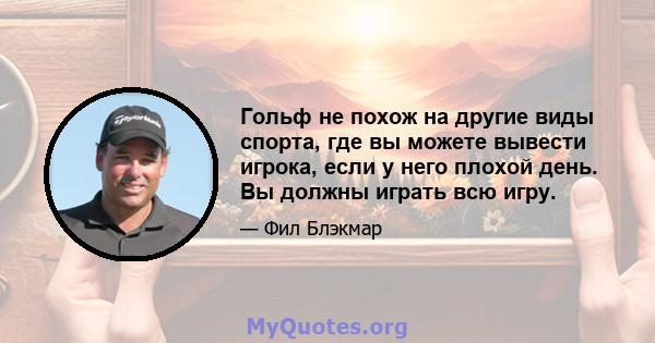 Гольф не похож на другие виды спорта, где вы можете вывести игрока, если у него плохой день. Вы должны играть всю игру.