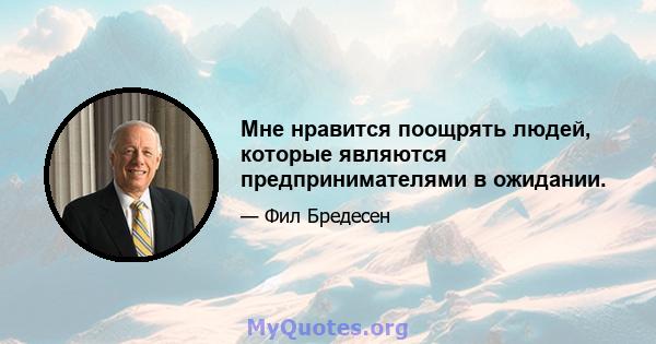 Мне нравится поощрять людей, которые являются предпринимателями в ожидании.