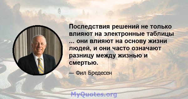 Последствия решений не только влияют на электронные таблицы ... они влияют на основу жизни людей, и они часто означают разницу между жизнью и смертью.