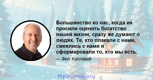 Большинство из нас, когда их просили оценить богатство нашей жизни, сразу же думают о людях. Те, кто плакали с нами, смеялись с нами и сформировали то, кто мы есть.